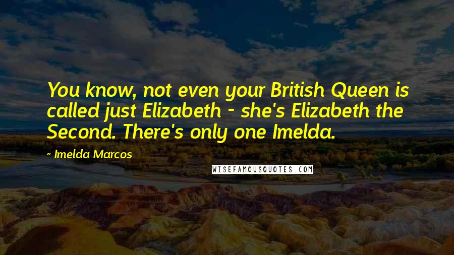 Imelda Marcos Quotes: You know, not even your British Queen is called just Elizabeth - she's Elizabeth the Second. There's only one Imelda.