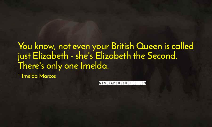 Imelda Marcos Quotes: You know, not even your British Queen is called just Elizabeth - she's Elizabeth the Second. There's only one Imelda.