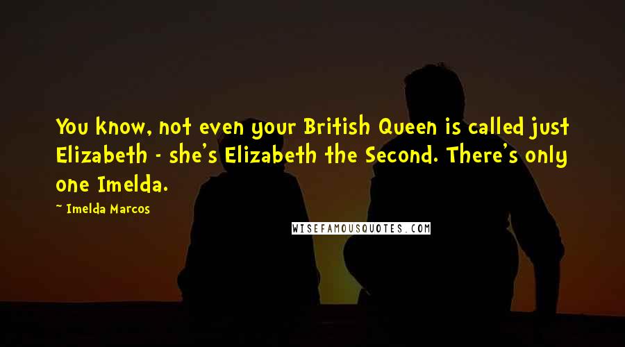 Imelda Marcos Quotes: You know, not even your British Queen is called just Elizabeth - she's Elizabeth the Second. There's only one Imelda.