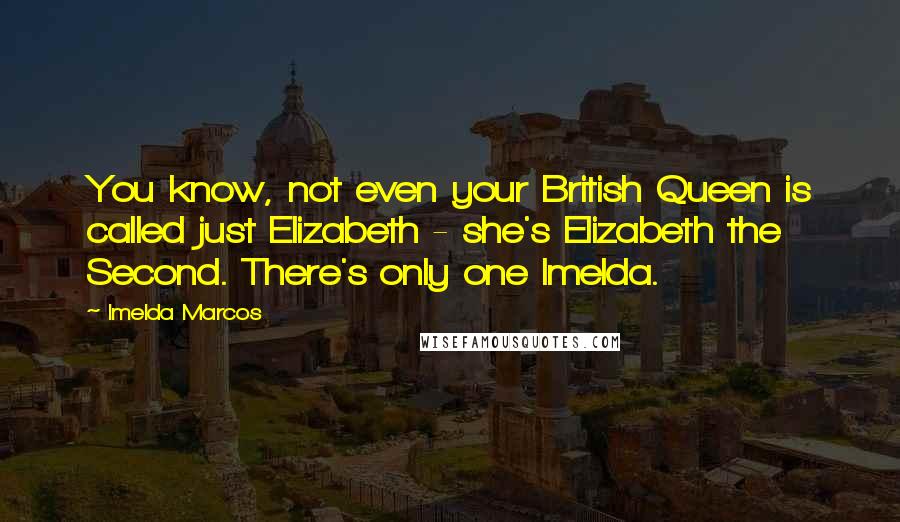 Imelda Marcos Quotes: You know, not even your British Queen is called just Elizabeth - she's Elizabeth the Second. There's only one Imelda.