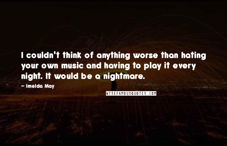 Imelda May Quotes: I couldn't think of anything worse than hating your own music and having to play it every night. It would be a nightmare.