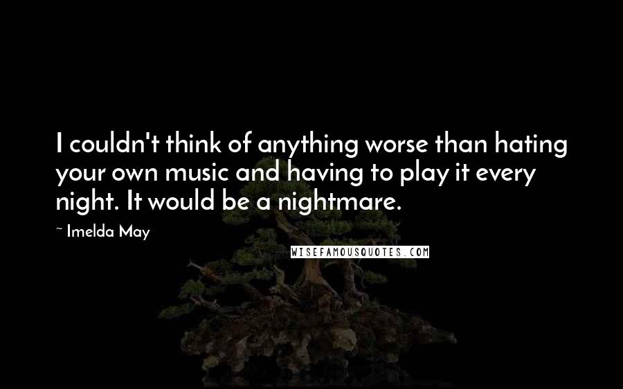 Imelda May Quotes: I couldn't think of anything worse than hating your own music and having to play it every night. It would be a nightmare.