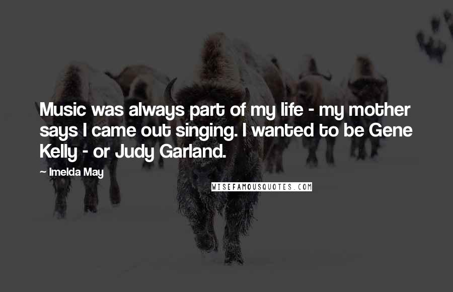 Imelda May Quotes: Music was always part of my life - my mother says I came out singing. I wanted to be Gene Kelly - or Judy Garland.