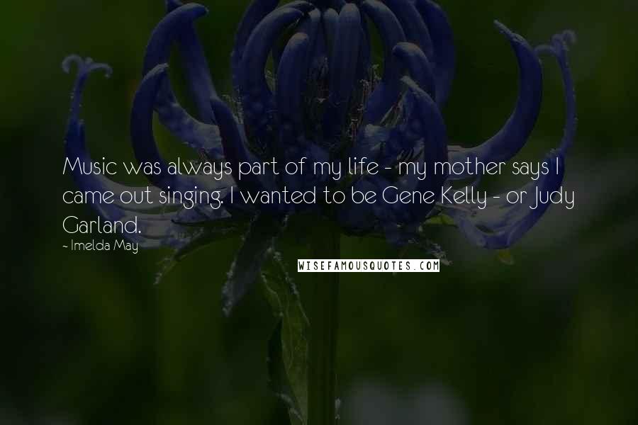 Imelda May Quotes: Music was always part of my life - my mother says I came out singing. I wanted to be Gene Kelly - or Judy Garland.