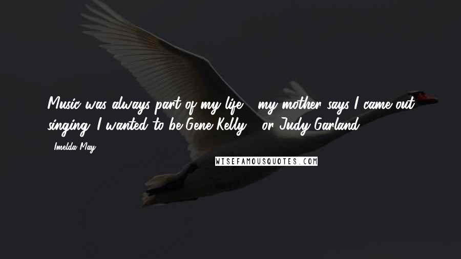 Imelda May Quotes: Music was always part of my life - my mother says I came out singing. I wanted to be Gene Kelly - or Judy Garland.