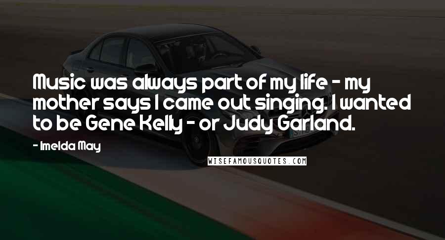 Imelda May Quotes: Music was always part of my life - my mother says I came out singing. I wanted to be Gene Kelly - or Judy Garland.