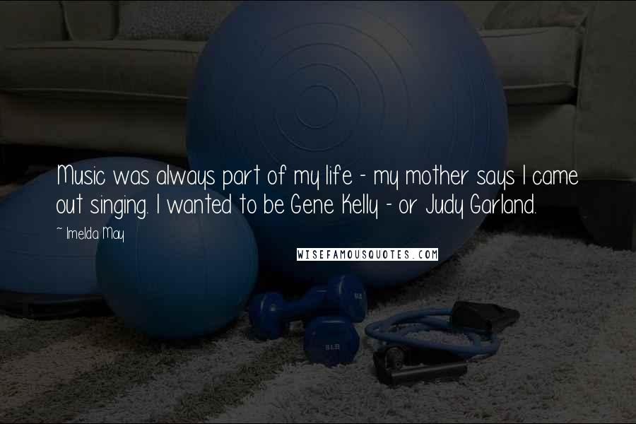 Imelda May Quotes: Music was always part of my life - my mother says I came out singing. I wanted to be Gene Kelly - or Judy Garland.