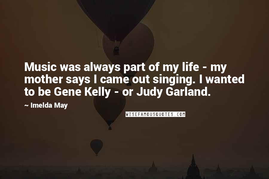Imelda May Quotes: Music was always part of my life - my mother says I came out singing. I wanted to be Gene Kelly - or Judy Garland.