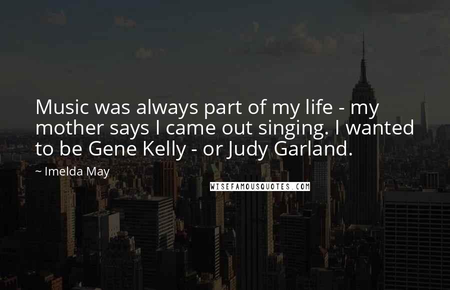 Imelda May Quotes: Music was always part of my life - my mother says I came out singing. I wanted to be Gene Kelly - or Judy Garland.