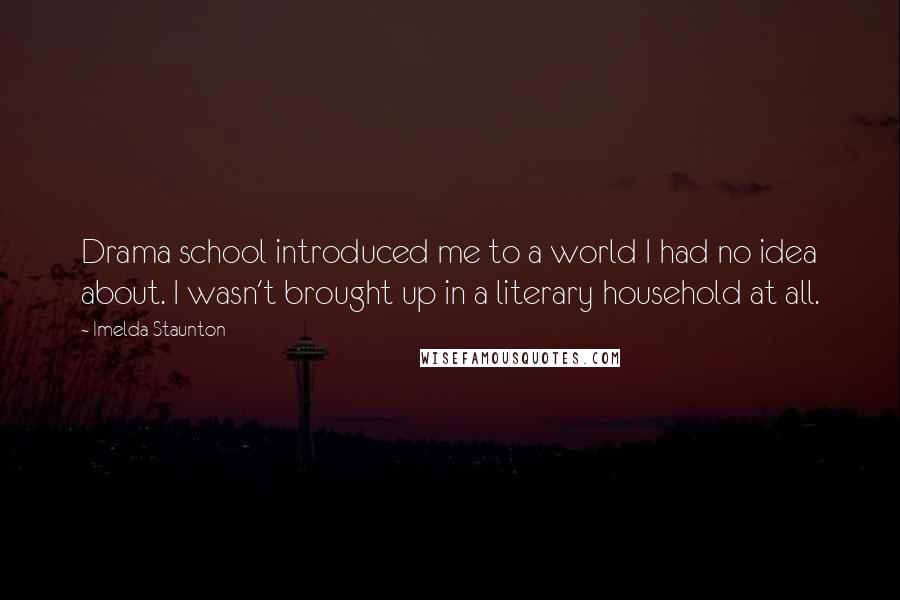 Imelda Staunton Quotes: Drama school introduced me to a world I had no idea about. I wasn't brought up in a literary household at all.