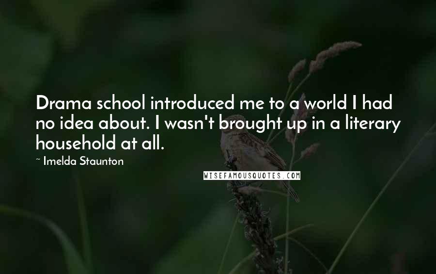 Imelda Staunton Quotes: Drama school introduced me to a world I had no idea about. I wasn't brought up in a literary household at all.