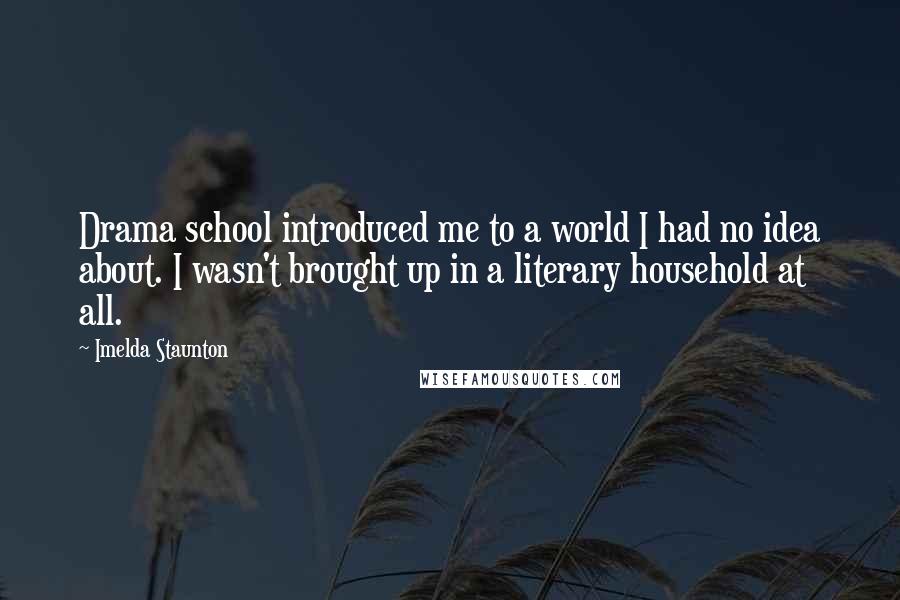 Imelda Staunton Quotes: Drama school introduced me to a world I had no idea about. I wasn't brought up in a literary household at all.