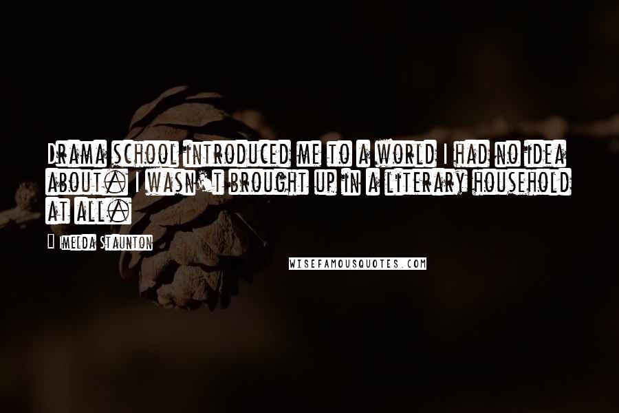 Imelda Staunton Quotes: Drama school introduced me to a world I had no idea about. I wasn't brought up in a literary household at all.