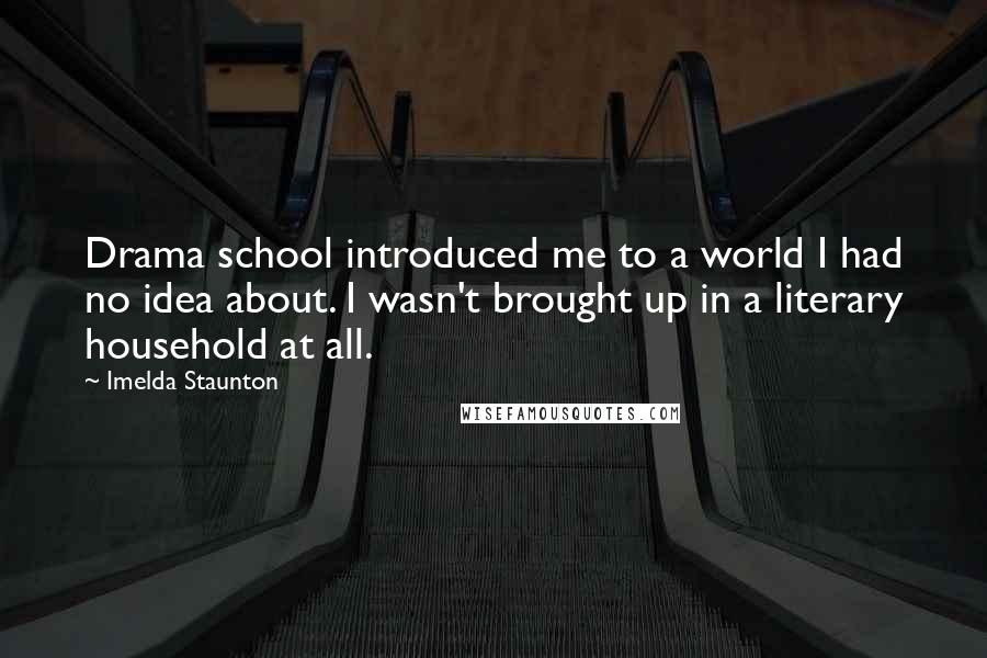 Imelda Staunton Quotes: Drama school introduced me to a world I had no idea about. I wasn't brought up in a literary household at all.