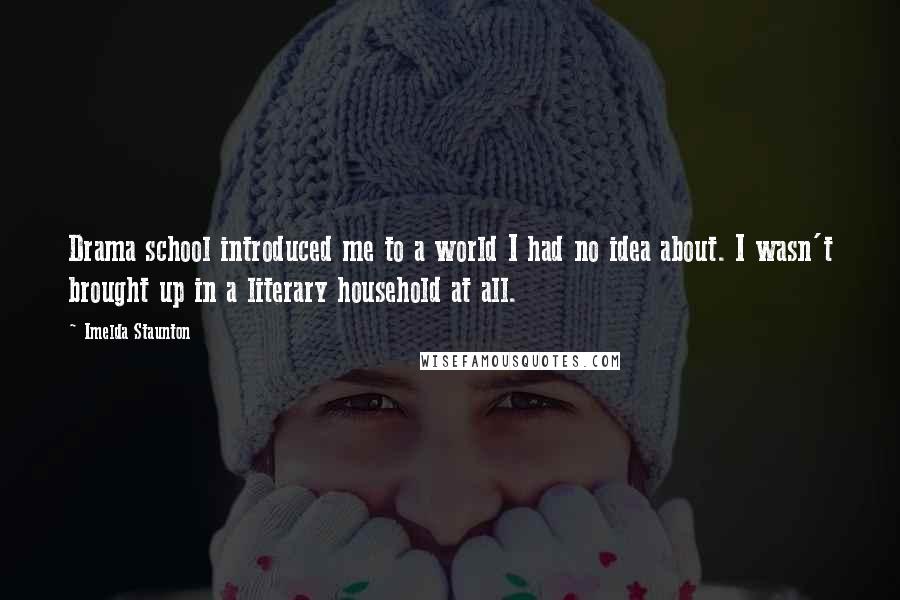 Imelda Staunton Quotes: Drama school introduced me to a world I had no idea about. I wasn't brought up in a literary household at all.