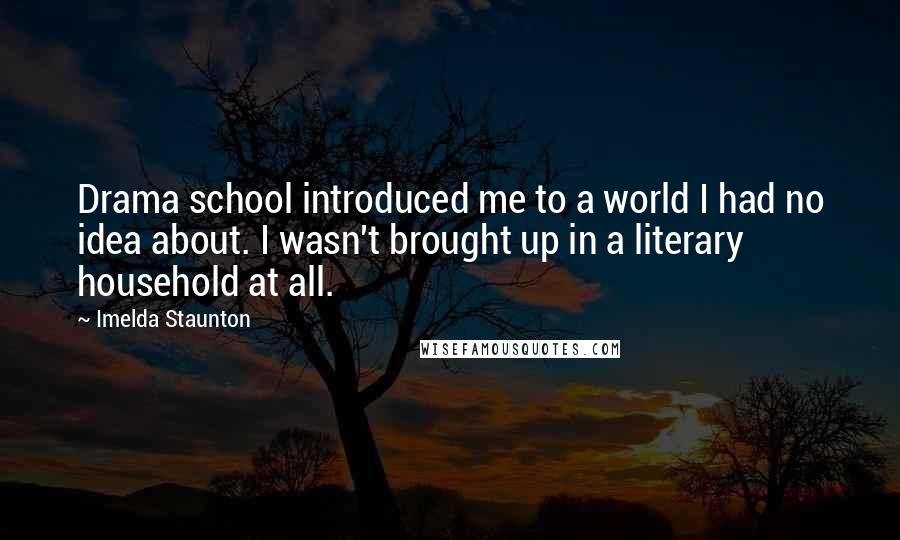 Imelda Staunton Quotes: Drama school introduced me to a world I had no idea about. I wasn't brought up in a literary household at all.