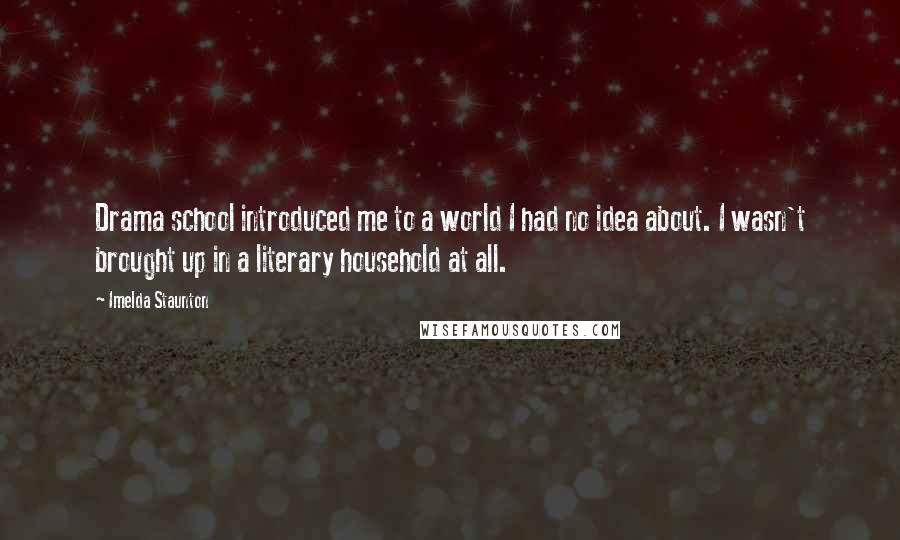 Imelda Staunton Quotes: Drama school introduced me to a world I had no idea about. I wasn't brought up in a literary household at all.