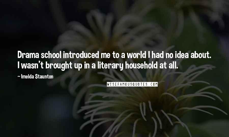 Imelda Staunton Quotes: Drama school introduced me to a world I had no idea about. I wasn't brought up in a literary household at all.