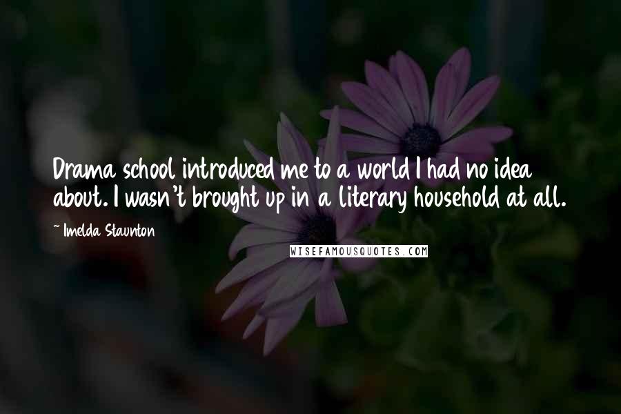 Imelda Staunton Quotes: Drama school introduced me to a world I had no idea about. I wasn't brought up in a literary household at all.