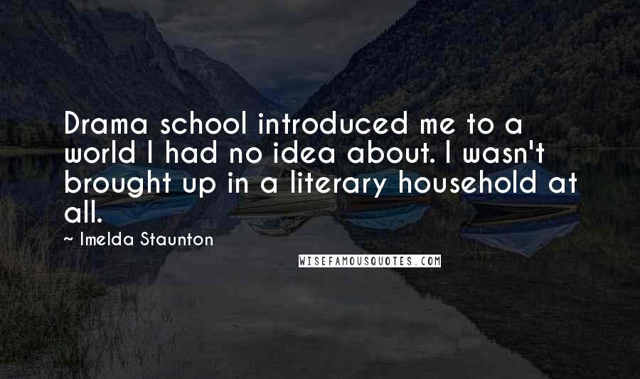 Imelda Staunton Quotes: Drama school introduced me to a world I had no idea about. I wasn't brought up in a literary household at all.