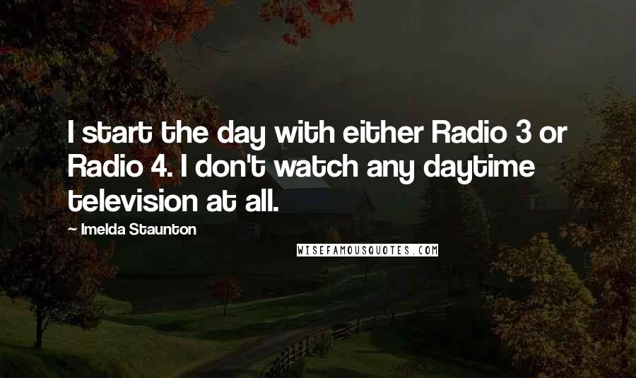 Imelda Staunton Quotes: I start the day with either Radio 3 or Radio 4. I don't watch any daytime television at all.