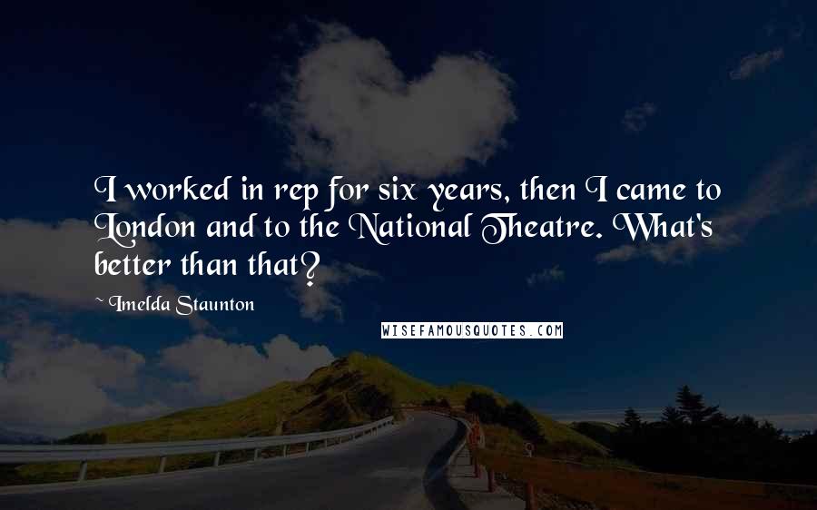 Imelda Staunton Quotes: I worked in rep for six years, then I came to London and to the National Theatre. What's better than that?