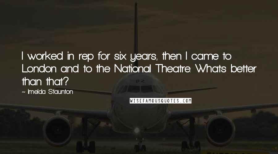 Imelda Staunton Quotes: I worked in rep for six years, then I came to London and to the National Theatre. What's better than that?