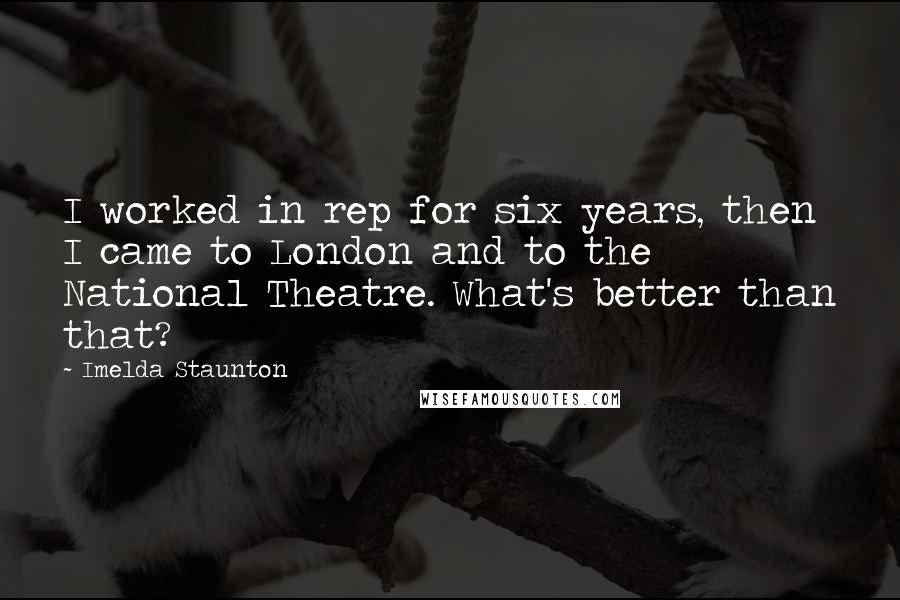 Imelda Staunton Quotes: I worked in rep for six years, then I came to London and to the National Theatre. What's better than that?