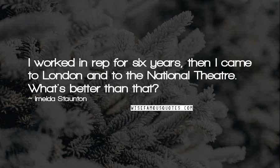 Imelda Staunton Quotes: I worked in rep for six years, then I came to London and to the National Theatre. What's better than that?