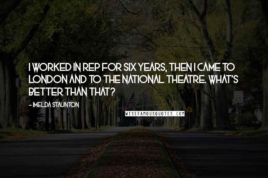 Imelda Staunton Quotes: I worked in rep for six years, then I came to London and to the National Theatre. What's better than that?