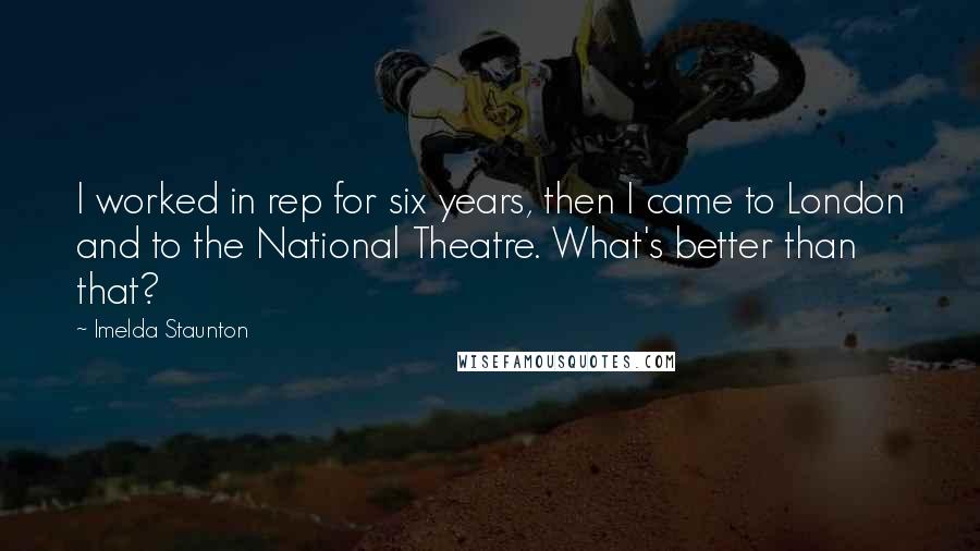 Imelda Staunton Quotes: I worked in rep for six years, then I came to London and to the National Theatre. What's better than that?