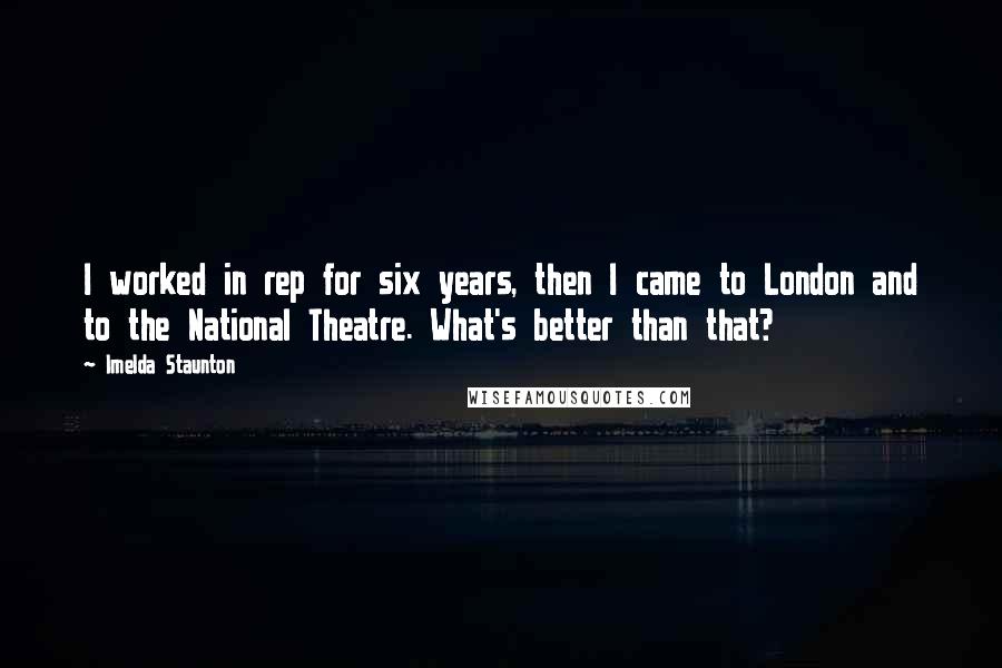 Imelda Staunton Quotes: I worked in rep for six years, then I came to London and to the National Theatre. What's better than that?