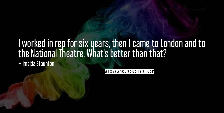 Imelda Staunton Quotes: I worked in rep for six years, then I came to London and to the National Theatre. What's better than that?