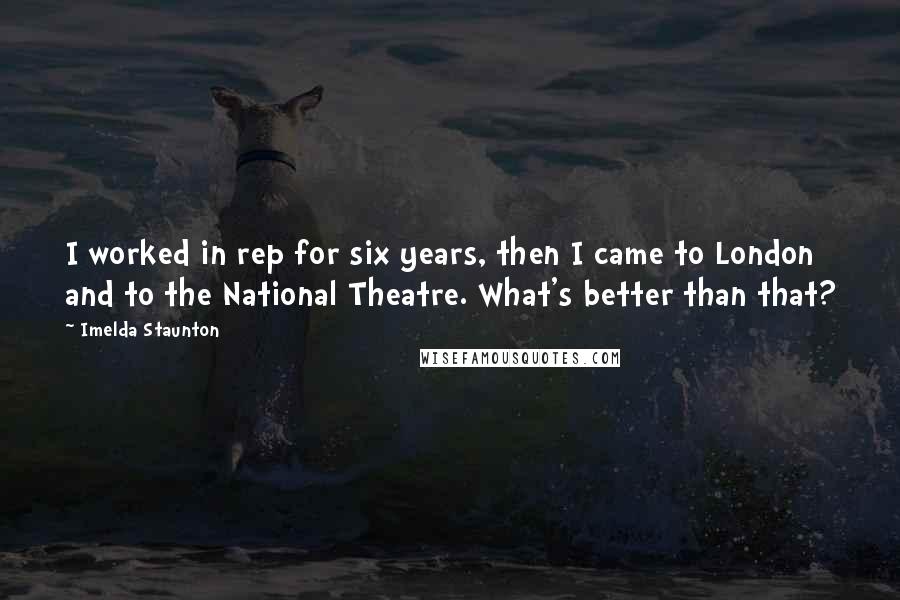 Imelda Staunton Quotes: I worked in rep for six years, then I came to London and to the National Theatre. What's better than that?