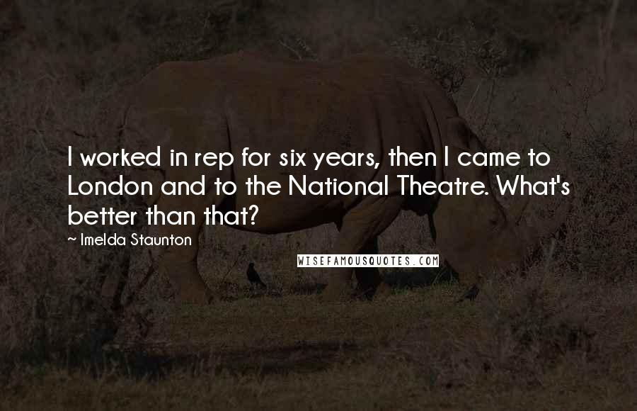 Imelda Staunton Quotes: I worked in rep for six years, then I came to London and to the National Theatre. What's better than that?