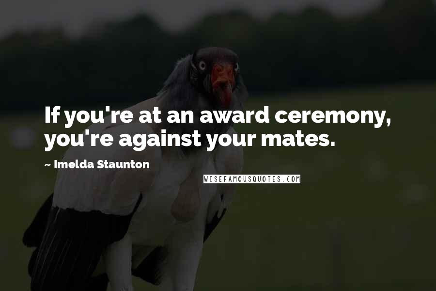 Imelda Staunton Quotes: If you're at an award ceremony, you're against your mates.