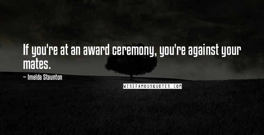 Imelda Staunton Quotes: If you're at an award ceremony, you're against your mates.