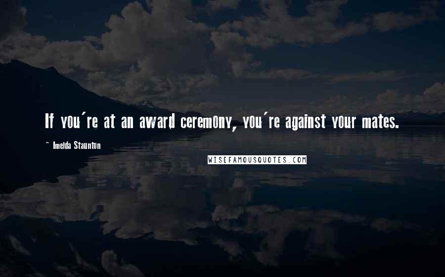 Imelda Staunton Quotes: If you're at an award ceremony, you're against your mates.