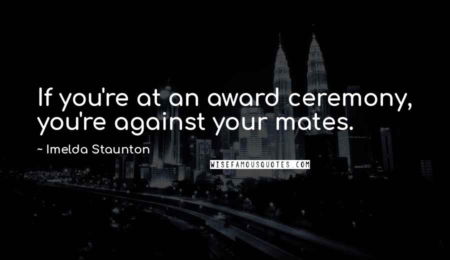 Imelda Staunton Quotes: If you're at an award ceremony, you're against your mates.