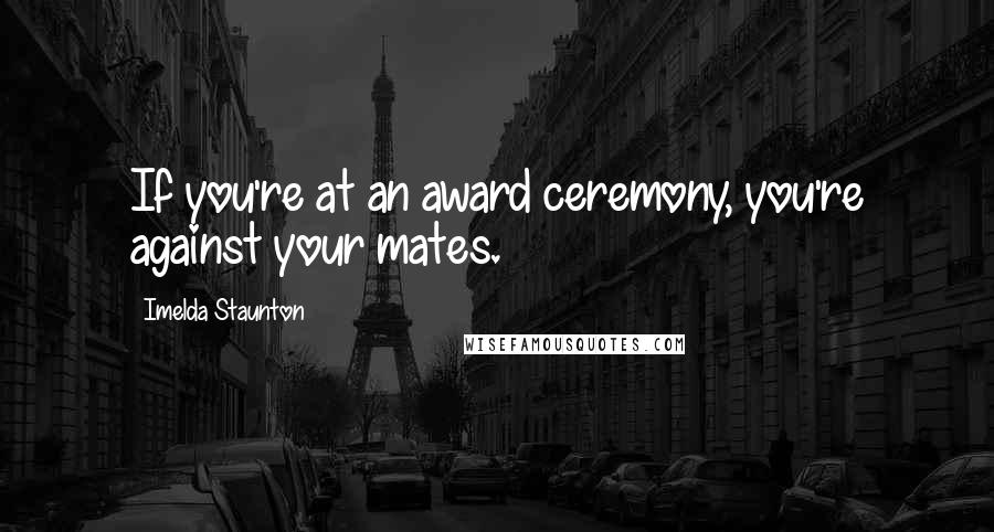 Imelda Staunton Quotes: If you're at an award ceremony, you're against your mates.