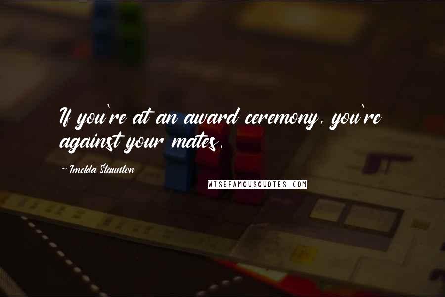 Imelda Staunton Quotes: If you're at an award ceremony, you're against your mates.