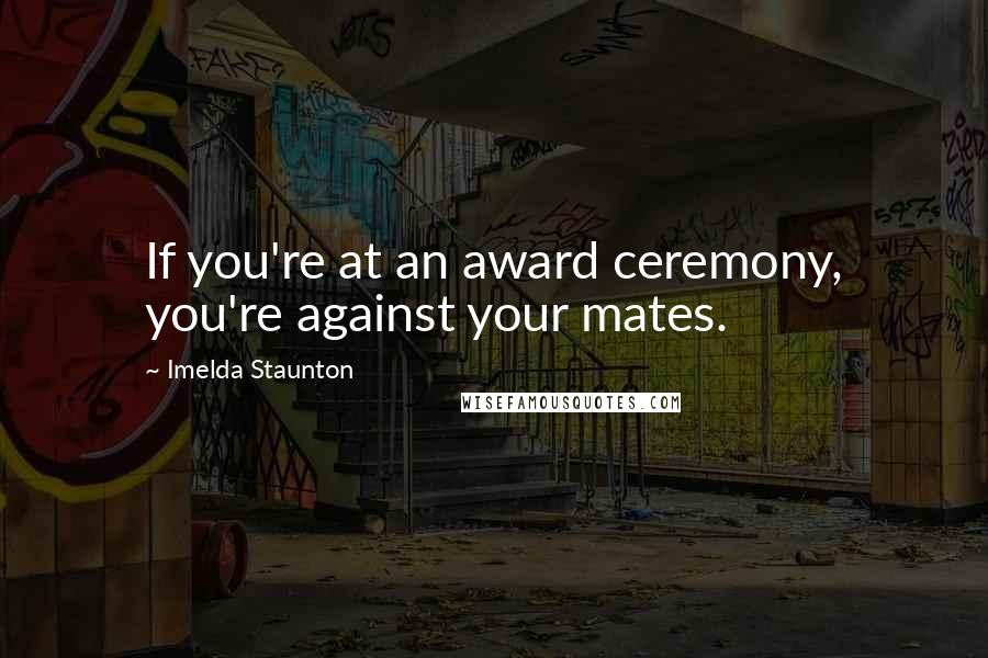 Imelda Staunton Quotes: If you're at an award ceremony, you're against your mates.
