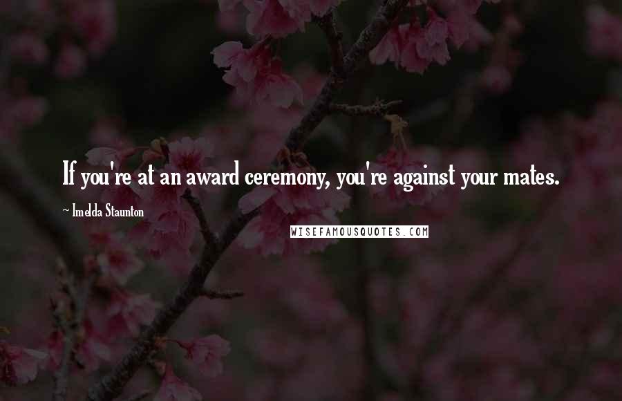 Imelda Staunton Quotes: If you're at an award ceremony, you're against your mates.