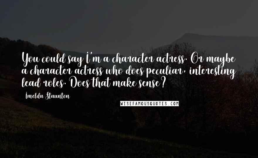 Imelda Staunton Quotes: You could say I'm a character actress. Or maybe a character actress who does peculiar, interesting lead roles. Does that make sense?