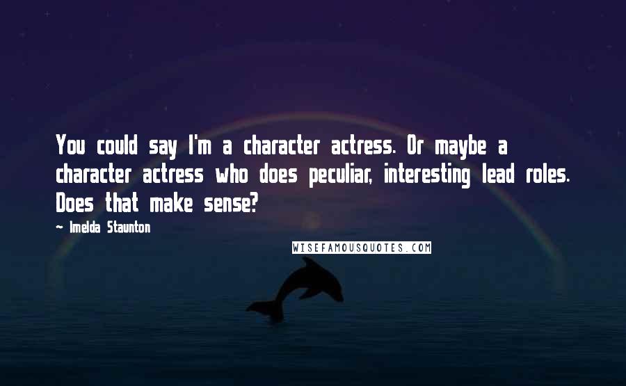 Imelda Staunton Quotes: You could say I'm a character actress. Or maybe a character actress who does peculiar, interesting lead roles. Does that make sense?