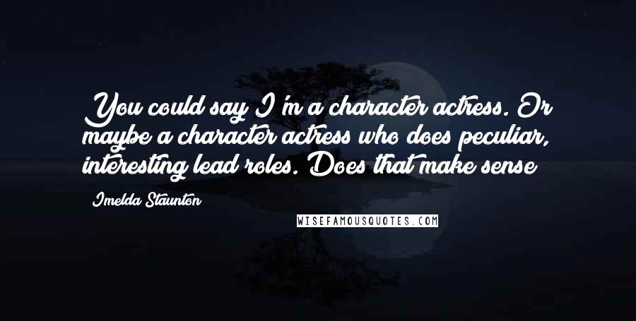 Imelda Staunton Quotes: You could say I'm a character actress. Or maybe a character actress who does peculiar, interesting lead roles. Does that make sense?