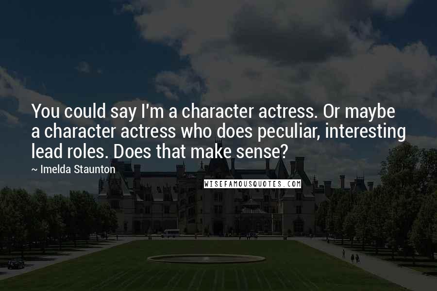 Imelda Staunton Quotes: You could say I'm a character actress. Or maybe a character actress who does peculiar, interesting lead roles. Does that make sense?
