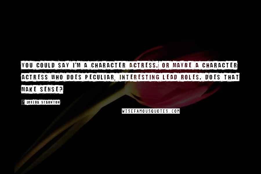 Imelda Staunton Quotes: You could say I'm a character actress. Or maybe a character actress who does peculiar, interesting lead roles. Does that make sense?
