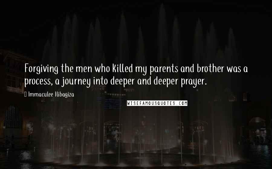 Immaculee Ilibagiza Quotes: Forgiving the men who killed my parents and brother was a process, a journey into deeper and deeper prayer.