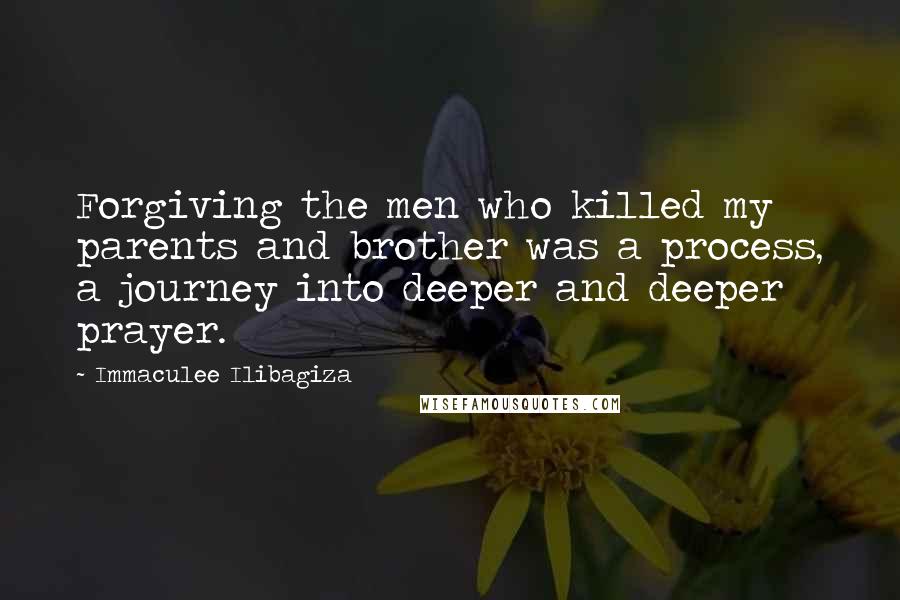 Immaculee Ilibagiza Quotes: Forgiving the men who killed my parents and brother was a process, a journey into deeper and deeper prayer.